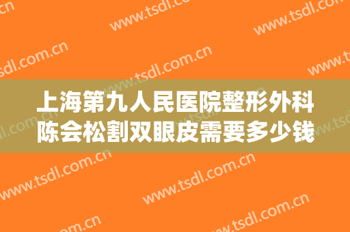 上海第九人民医院整形外科陈会松割双眼皮需要多少钱?靠谱吗?(上海第九人民医院整形外科怎么样)