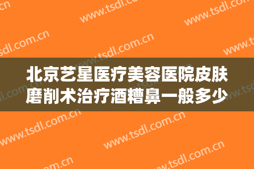 北京艺星医疗美容医院皮肤磨削术治疗酒糟鼻一般多少钱?贵不贵?(酒糟鼻磨皮手术多少钱一次)