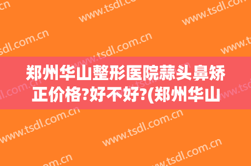 郑州华山整形医院蒜头鼻矫正价格?好不好?(郑州华山整形医生)