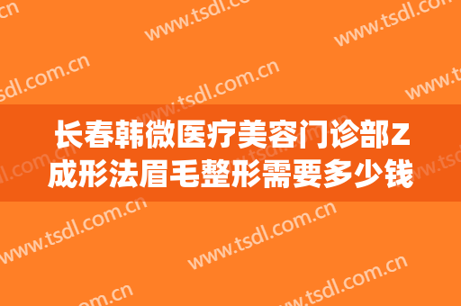 长春韩微医疗美容门诊部Z成形法眉毛整形需要多少钱?靠谱吗?(韩氏整形美容医院)