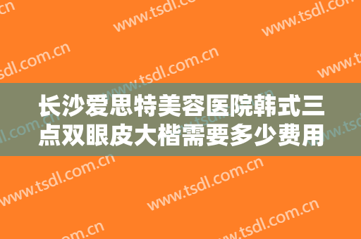 长沙爱思特美容医院韩式三点双眼皮大楷需要多少费用?好不好?