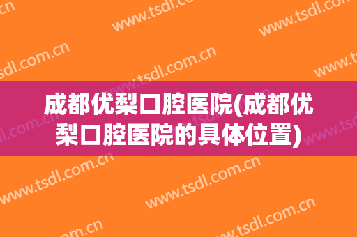 成都优梨口腔医院(成都优梨口腔医院的具体位置)