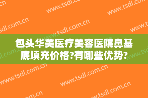 包头华美医疗美容医院鼻基底填充价格?有哪些优势?
