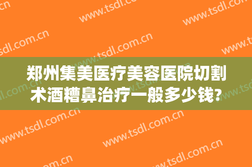 郑州集美医疗美容医院切割术酒糟鼻治疗一般多少钱?可靠吗?(酒糟鼻激光手术多少钱)