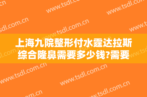 上海九院整形付水霆达拉斯综合隆鼻需要多少钱?需要多久恢复?