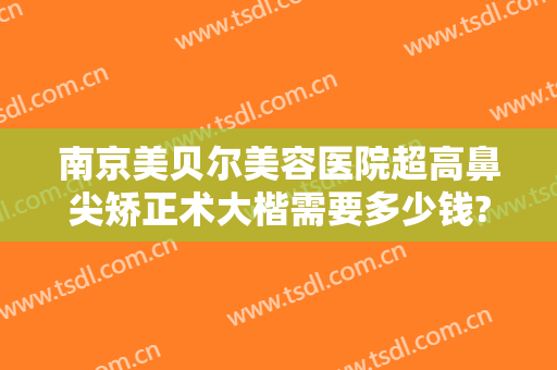 南京美贝尔美容医院超高鼻尖矫正术大楷需要多少钱?多长时间恢复?