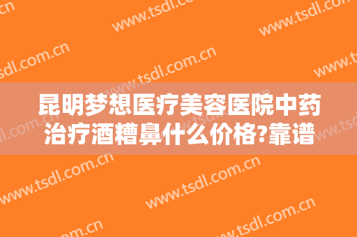 昆明梦想医疗美容医院中药治疗酒糟鼻什么价格?靠谱吗?