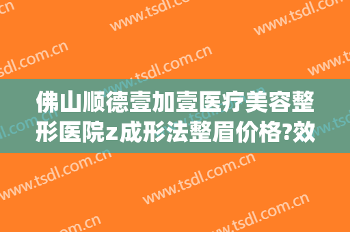 佛山顺德壹加壹医疗美容整形医院z成形法整眉价格?效果怎么样?(顺德一加一整形医院)