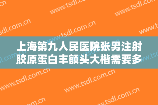 上海第九人民医院张男注射胶原蛋白丰额头大楷需要多少费用?可靠吗?