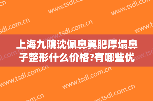 上海九院沈佩鼻翼肥厚塌鼻子整形什么价格?有哪些优势?(上海九院整形鼻子案例)