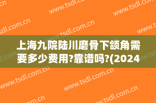 上海九院陆川磨骨下颌角需要多少费用?靠谱吗?(2024上海九院下颌角磨骨术价格)