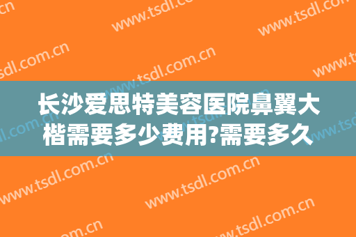 长沙爱思特美容医院鼻翼大楷需要多少费用?需要多久恢复?(长沙整形鼻子爱思特)