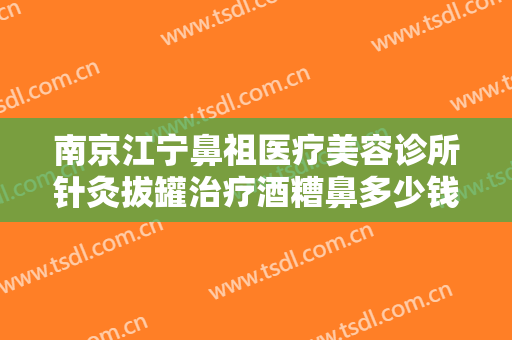 南京江宁鼻祖医疗美容诊所针灸拔罐治疗酒糟鼻多少钱?多长时间恢复?