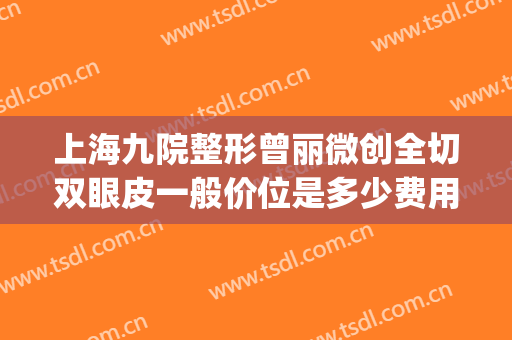 上海九院整形曾丽微创全切双眼皮一般价位是多少费用?效果怎么样?(上海九院董佳生割双眼皮)