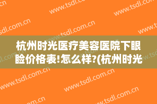 杭州时光医疗美容医院下眼睑价格表!怎么样?(杭州时光医疗美容医院医生)