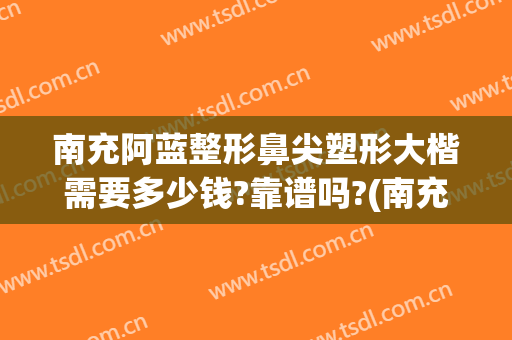 南充阿蓝整形鼻尖塑形大楷需要多少钱?靠谱吗?(南充阿蓝整形医院怎么样)