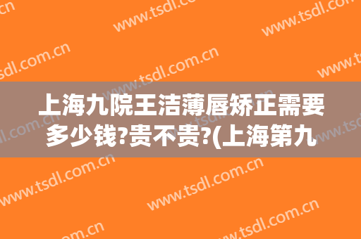 上海九院王洁薄唇矫正需要多少钱?贵不贵?(上海第九人民医院隐形矫正费用)