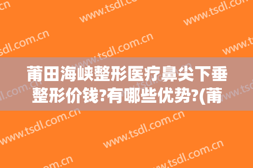 莆田海峡整形医疗鼻尖下垂整形价钱?有哪些优势?(莆田隆鼻医院)