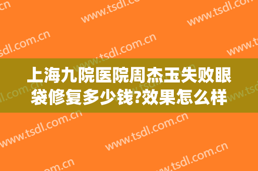 上海九院医院周杰玉失败眼袋修复多少钱?效果怎么样?(上海九院眼袋修复专家)