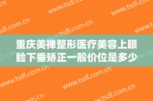 重庆美禅整形医疗美容上眼睑下垂矫正一般价位是多少?可靠吗?(重庆美禅整形地址在哪)