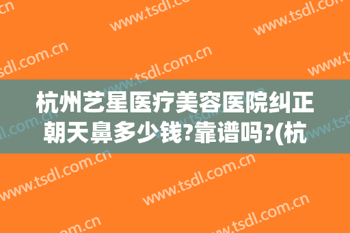 杭州艺星医疗美容医院纠正朝天鼻多少钱?靠谱吗?(杭州星艺美整形医院)