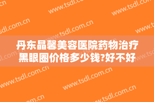 丹东晶馨美容医院药物治疗黑眼圈价格多少钱?好不好?