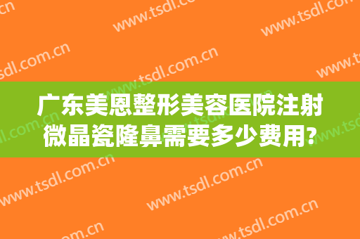 广东美恩整形美容医院注射微晶瓷隆鼻需要多少费用?靠谱吗?(微整形注射美白费用)