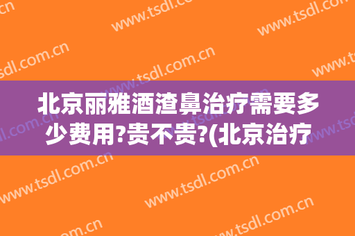 北京丽雅酒渣鼻治疗需要多少费用?贵不贵?(北京治疗酒糟鼻)