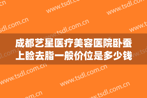 成都艺星医疗美容医院卧蚕上睑去脂一般价位是多少钱?效果怎么样?(卧蚕眼整形手术多少钱)