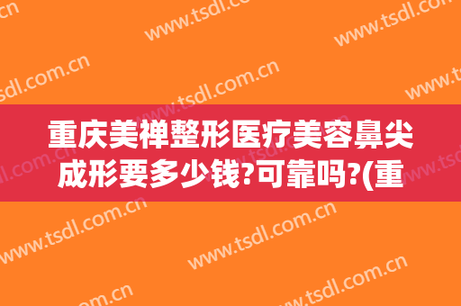 重庆美禅整形医疗美容鼻尖成形要多少钱?可靠吗?(重庆美禅整形医院)