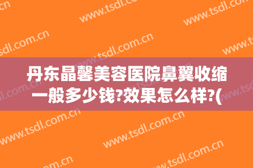 丹东晶馨美容医院鼻翼收缩一般多少钱?效果怎么样?(丹东晶馨美容医院好吗)