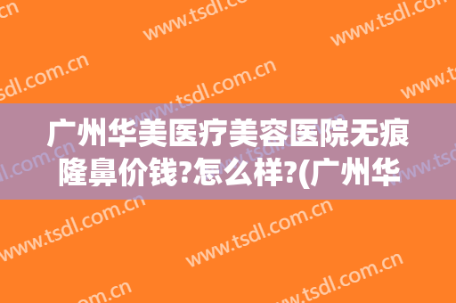 广州华美医疗美容医院无痕隆鼻价钱?怎么样?(广州华美整整形医院)