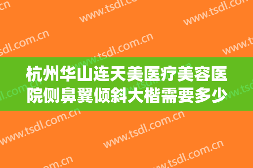 杭州华山连天美医疗美容医院侧鼻翼倾斜大楷需要多少钱?靠谱吗?(杭州华山连天美医疗美容医院医生)