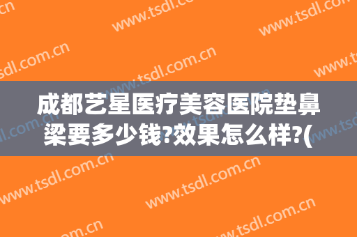 成都艺星医疗美容医院垫鼻梁要多少钱?效果怎么样?(成都艺星隆鼻)