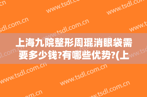 上海九院整形周琨消眼袋需要多少钱?有哪些优势?(上海第九医院去眼袋好的医生)