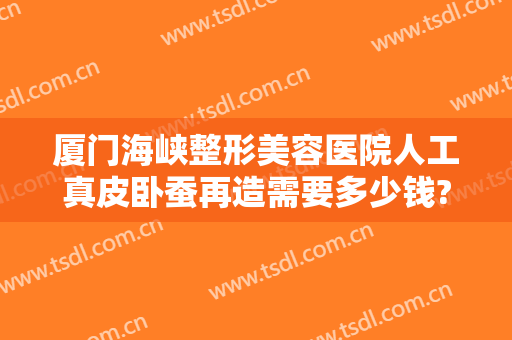厦门海峡整形美容医院人工真皮卧蚕再造需要多少钱?需要多久恢复?