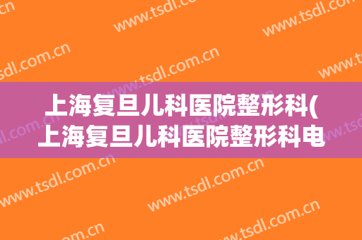 上海复旦儿科医院整形科(上海复旦儿科医院整形科电话)
