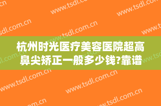 杭州时光医疗美容医院超高鼻尖矫正一般多少钱?靠谱吗?(杭州时光隆鼻怎么样)