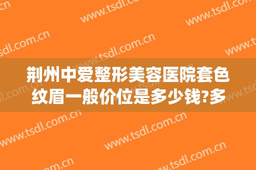 荆州中爱整形美容医院套色纹眉一般价位是多少钱?多长时间恢复?(荆州整形美容三甲医院)