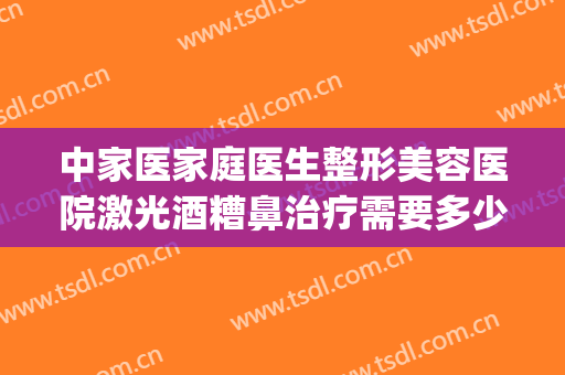 中家医家庭医生整形美容医院激光酒糟鼻治疗需要多少费用?贵不贵?(酒糟鼻用激光治疗效果怎么样)