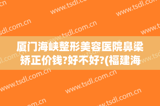 厦门海峡整形美容医院鼻梁矫正价钱?好不好?(福建海峡整形医院口碑)