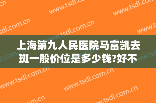 上海第九人民医院马富凯去斑一般价位是多少钱?好不好?(上海第九医院祛斑多少钱)