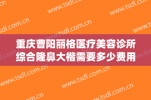 重庆曹阳丽格医疗美容诊所综合隆鼻大楷需要多少费用?靠谱吗?(曹阳丽格做鼻子怎么样)