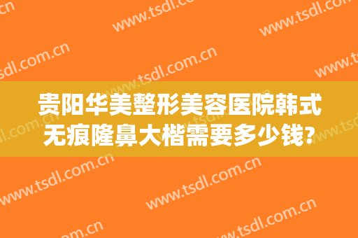 贵阳华美整形美容医院韩式无痕隆鼻大楷需要多少钱?有哪些优势?(贵阳正规美容整形医院)