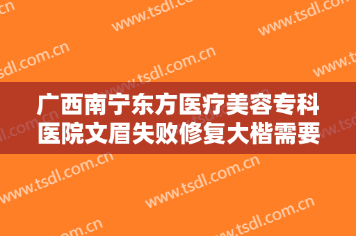 广西南宁东方医疗美容专科医院文眉失败修复大楷需要多少费用?有哪些优势?