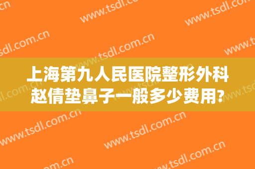 上海第九人民医院整形外科赵倩垫鼻子一般多少费用?好不好?(上海第九医院鼻子整形多少钱)