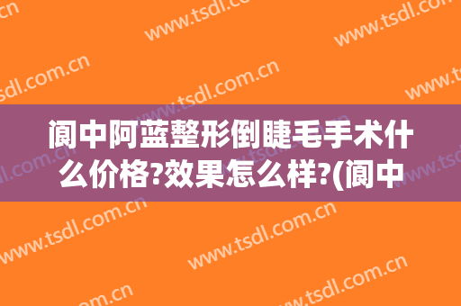 阆中阿蓝整形倒睫毛手术什么价格?效果怎么样?(阆中阿蓝整形医院电话)