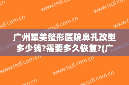 广州军美整形医院鼻孔改型多少钱?需要多久恢复?(广州军区整形医院怎么样)