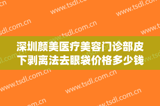 深圳颜美医疗美容门诊部皮下剥离法去眼袋价格多少钱?有哪些优势?(水剥离眼袋大概多少钱怎么操作)