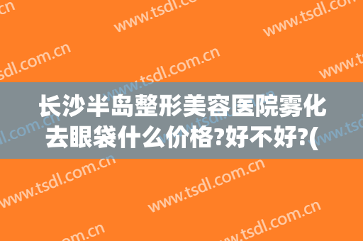 长沙半岛整形美容医院雾化去眼袋什么价格?好不好?(长沙祛眼袋价钱)